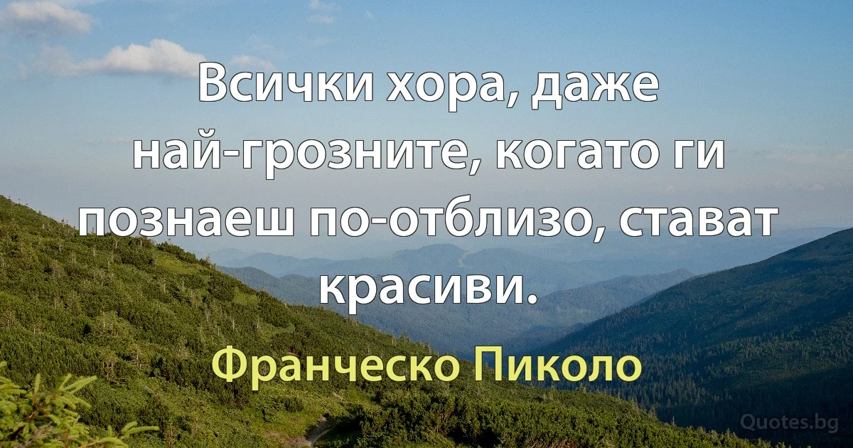 Всички хора, даже най-грозните, когато ги познаеш по-отблизо, стават красиви. (Франческо Пиколо)