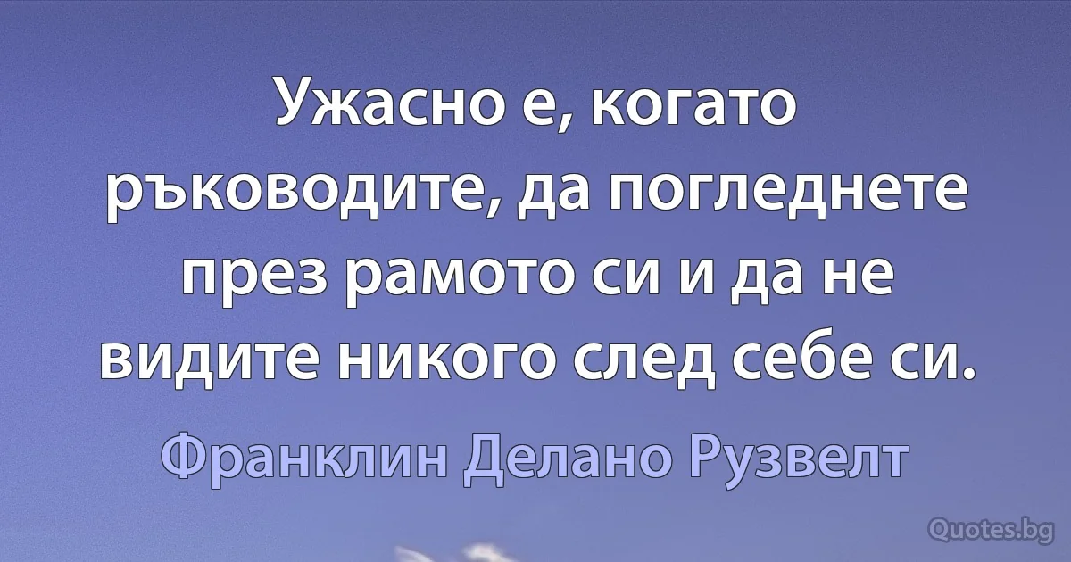 Ужасно е, когато ръководите, да погледнете през рамото си и да не видите никого след себе си. (Франклин Делано Рузвелт)