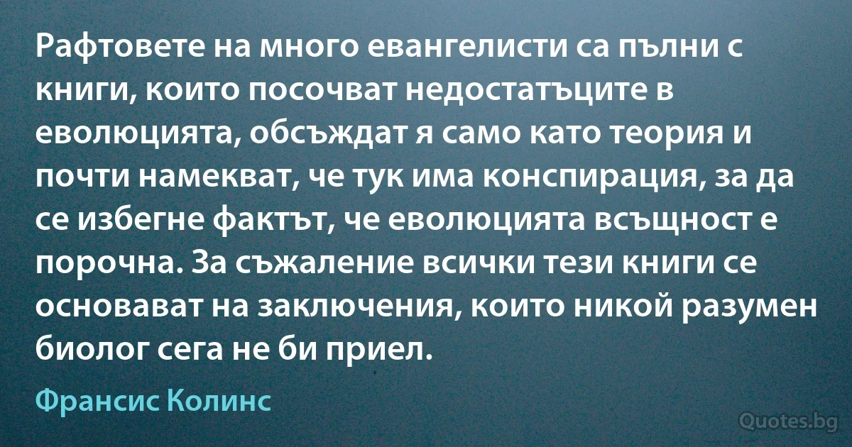 Рафтовете на много евангелисти са пълни с книги, които посочват недостатъците в еволюцията, обсъждат я само като теория и почти намекват, че тук има конспирация, за да се избегне фактът, че еволюцията всъщност е порочна. За съжаление всички тези книги се основават на заключения, които никой разумен биолог сега не би приел. (Франсис Колинс)