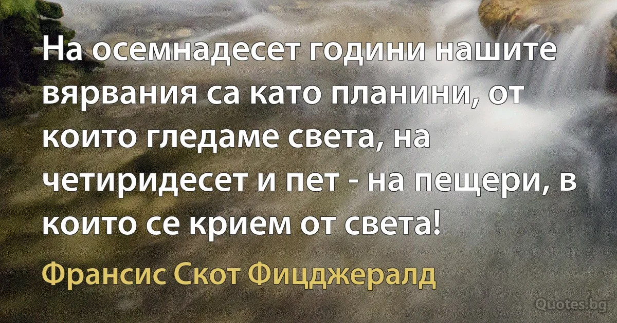 На осемнадесет години нашите вярвания са като планини, от които гледаме света, на четиридесет и пет - на пещери, в които се крием от света! (Франсис Скот Фицджералд)