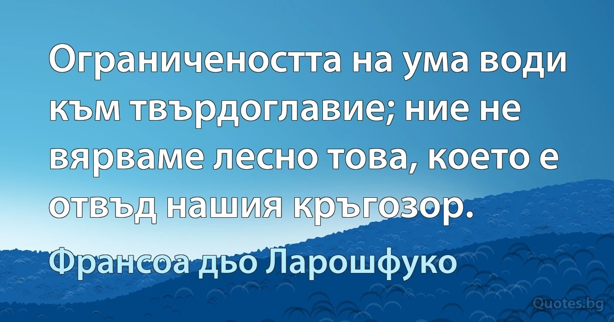 Ограничеността на ума води към твърдоглавие; ние не вярваме лесно това, което е отвъд нашия кръгозор. (Франсоа дьо Ларошфуко)