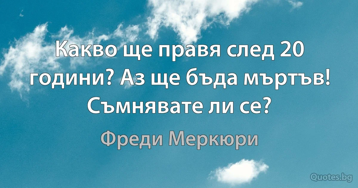 Какво ще правя след 20 години? Аз ще бъда мъртъв! Съмнявате ли се? (Фреди Меркюри)