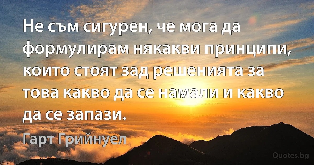 Не съм сигурен, че мога да формулирам някакви принципи, които стоят зад решенията за това какво да се намали и какво да се запази. (Гарт Грийнуел)