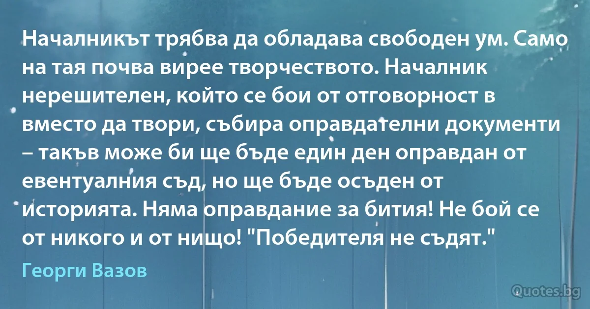 Началникът трябва да обладава свободен ум. Само на тая почва вирее творчеството. Началник нерешителен, който се бои от отговорност в вместо да твори, събира оправдателни документи – такъв може би ще бъде един ден оправдан от евентуалния съд, но ще бъде осъден от историята. Няма оправдание за бития! Не бой се от никого и от нищо! "Победителя не съдят." (Георги Вазов)