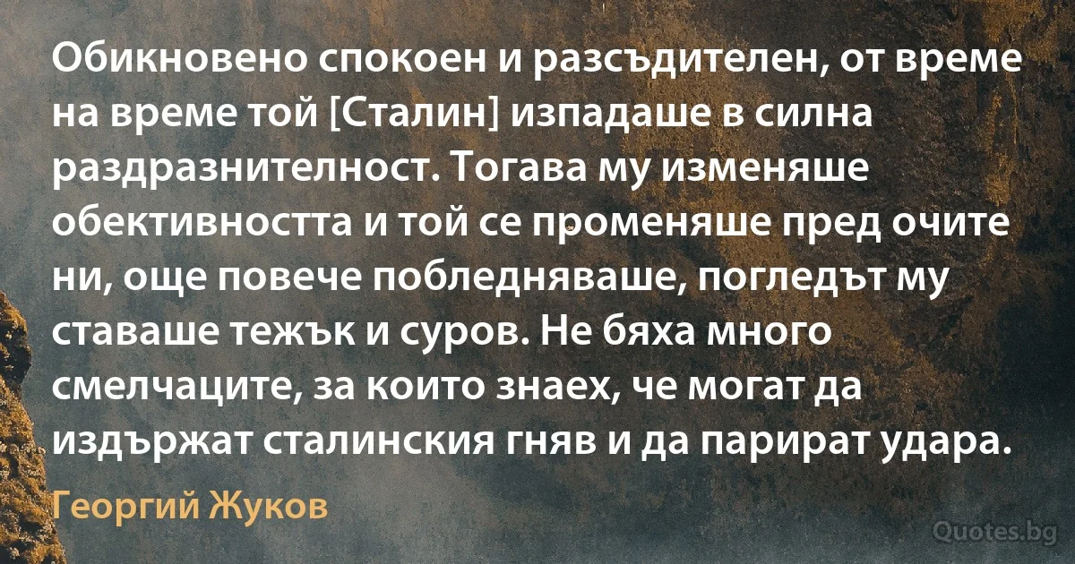 Обикновено спокоен и разсъдителен, от време на време той [Сталин] изпадаше в силна раздразнителност. Тогава му изменяше обективността и той се променяше пред очите ни, още повече побледняваше, погледът му ставаше тежък и суров. Не бяха много смелчаците, за които знаех, че могат да издържат сталинския гняв и да парират удара. (Георгий Жуков)