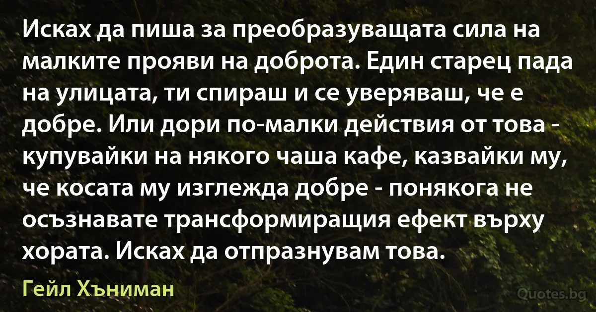 Исках да пиша за преобразуващата сила на малките прояви на доброта. Един старец пада на улицата, ти спираш и се уверяваш, че е добре. Или дори по-малки действия от това - купувайки на някого чаша кафе, казвайки му, че косата му изглежда добре - понякога не осъзнавате трансформиращия ефект върху хората. Исках да отпразнувам това. (Гейл Хъниман)