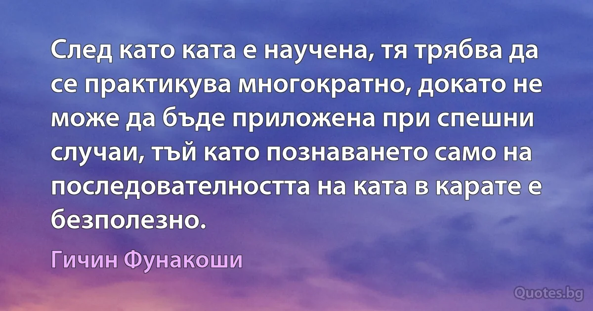 След като ката е научена, тя трябва да се практикува многократно, докато не може да бъде приложена при спешни случаи, тъй като познаването само на последователността на ката в карате е безполезно. (Гичин Фунакоши)