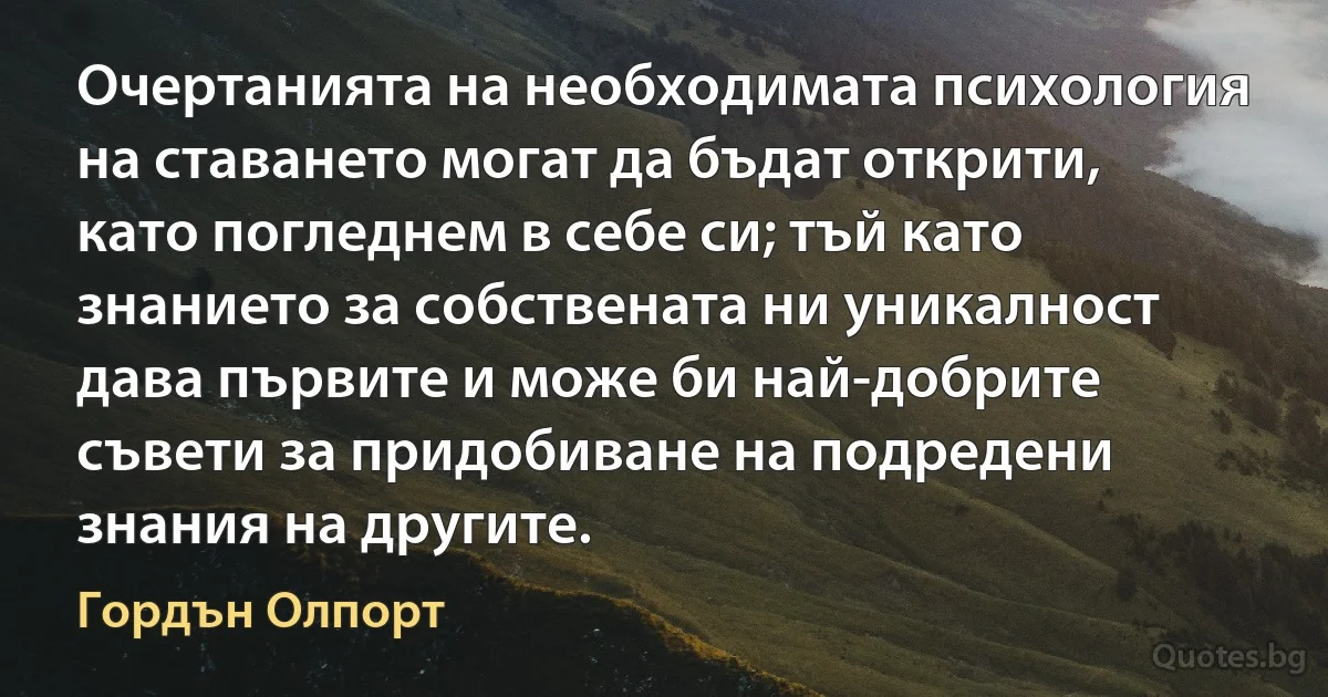 Очертанията на необходимата психология на ставането могат да бъдат открити, като погледнем в себе си; тъй като знанието за собствената ни уникалност дава първите и може би най-добрите съвети за придобиване на подредени знания на другите. (Гордън Олпорт)