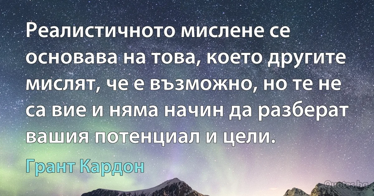 Реалистичното мислене се основава на това, което другите мислят, че е възможно, но те не са вие и няма начин да разберат вашия потенциал и цели. (Грант Кардон)