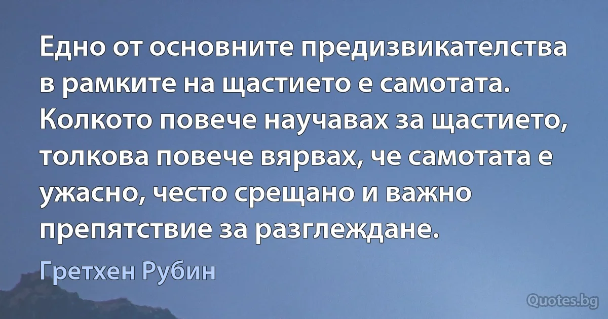 Едно от основните предизвикателства в рамките на щастието е самотата. Колкото повече научавах за щастието, толкова повече вярвах, че самотата е ужасно, често срещано и важно препятствие за разглеждане. (Гретхен Рубин)