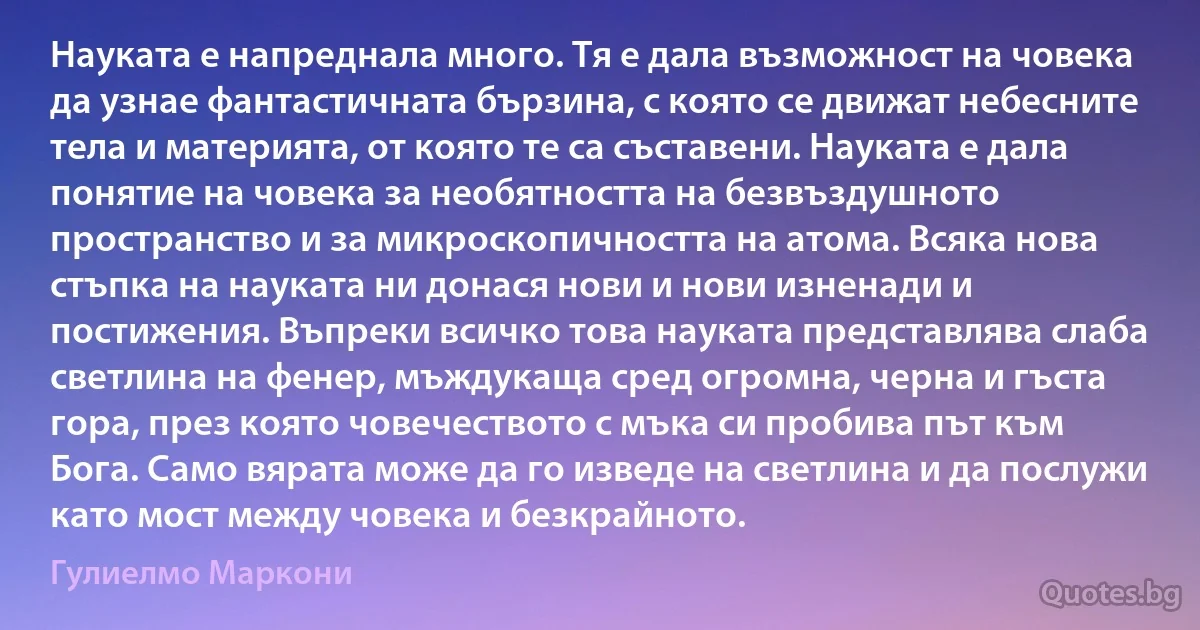 Науката е напреднала много. Тя е дала възможност на човека да узнае фантастичната бързина, с която се движат небесните тела и материята, от която те са съставени. Науката е дала понятие на човека за необятността на безвъздушното пространство и за микроскопичността на атома. Всяка нова стъпка на науката ни донася нови и нови изненади и постижения. Въпреки всичко това науката представлява слаба светлина на фенер, мъждукаща сред огромна, черна и гъста гора, през която човечеството с мъка си пробива път към Бога. Само вярата може да го изведе на светлина и да послужи като мост между човека и безкрайното. (Гулиелмо Маркони)