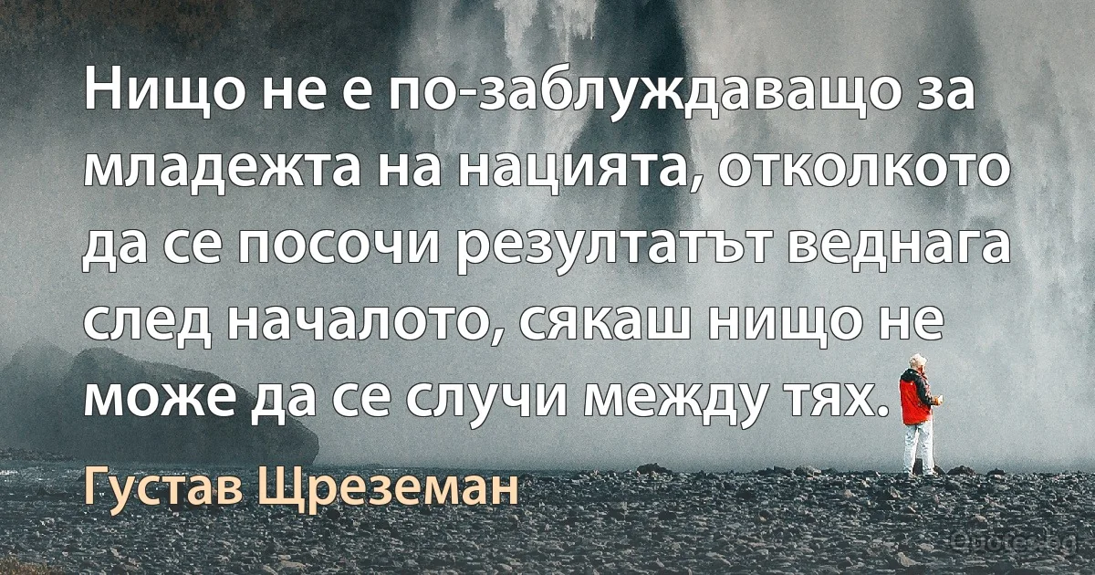 Нищо не е по-заблуждаващо за младежта на нацията, отколкото да се посочи резултатът веднага след началото, сякаш нищо не може да се случи между тях. (Густав Щреземан)