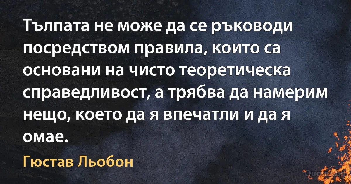 Тълпата не може да се ръководи посредством правила, които са основани на чисто теоретическа справедливост, а трябва да намерим нещо, което да я впечатли и да я омае. (Гюстав Льобон)