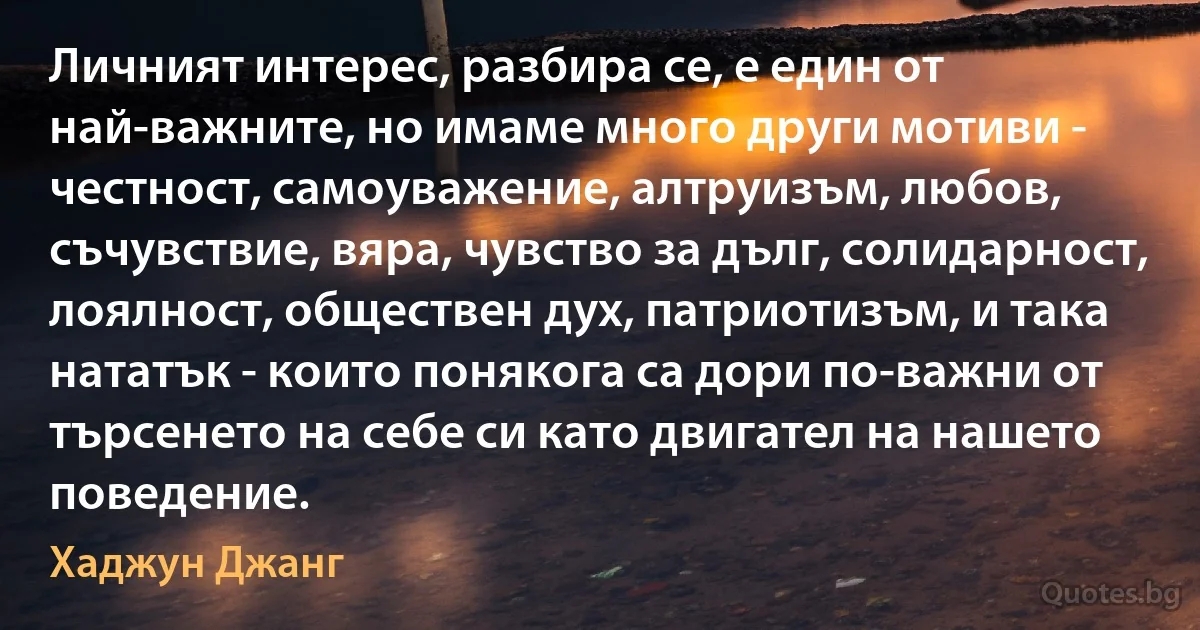 Личният интерес, разбира се, е един от най-важните, но имаме много други мотиви - честност, самоуважение, алтруизъм, любов, съчувствие, вяра, чувство за дълг, солидарност, лоялност, обществен дух, патриотизъм, и така нататък - които понякога са дори по-важни от търсенето на себе си като двигател на нашето поведение. (Хаджун Джанг)