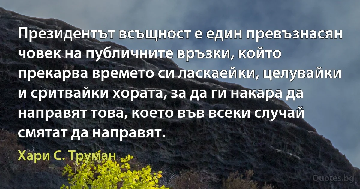 Президентът всъщност е един превъзнасян човек на публичните връзки, който прекарва времето си ласкаейки, целувайки и сритвайки хората, за да ги накара да направят това, което във всеки случай смятат да направят. (Хари С. Труман)