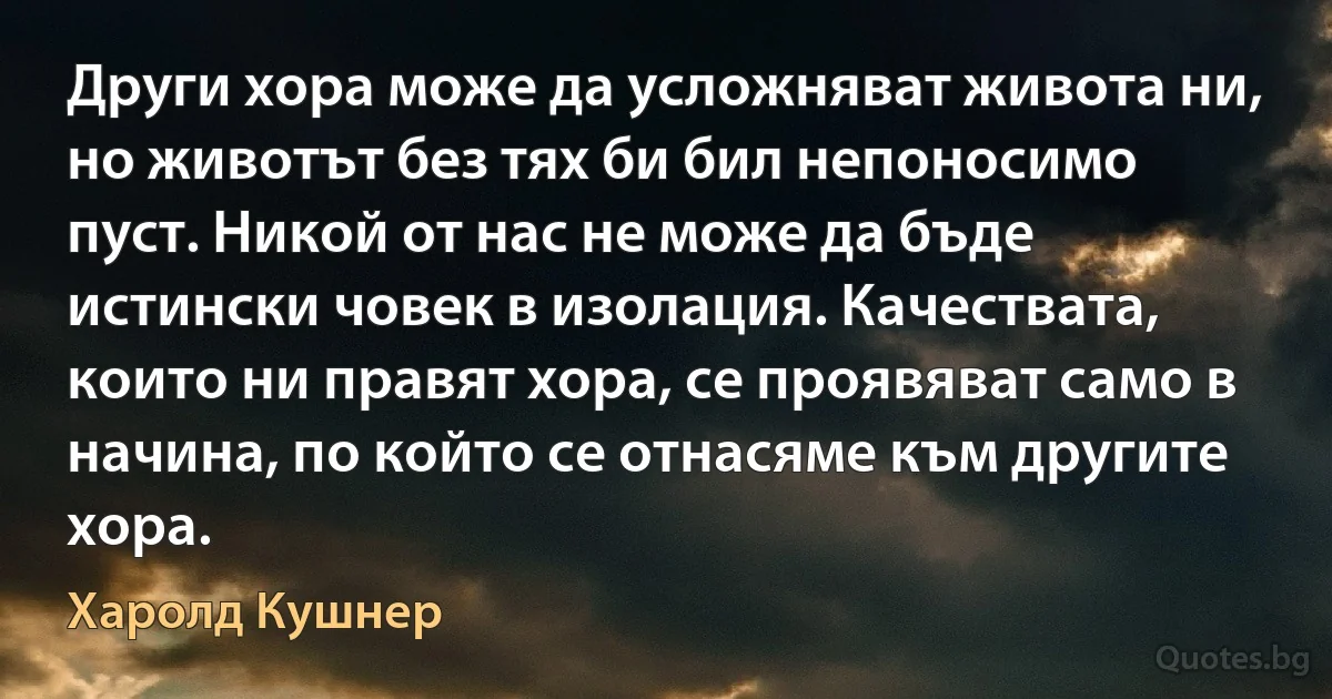 Други хора може да усложняват живота ни, но животът без тях би бил непоносимо пуст. Никой от нас не може да бъде истински човек в изолация. Качествата, които ни правят хора, се проявяват само в начина, по който се отнасяме към другите хора. (Харолд Кушнер)