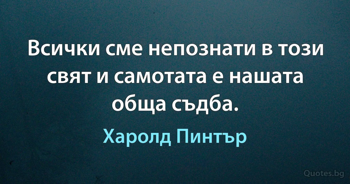 Всички сме непознати в този свят и самотата е нашата обща съдба. (Харолд Пинтър)