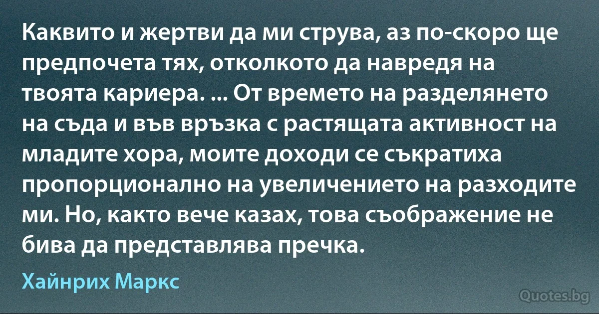 Каквито и жертви да ми струва, аз по-скоро ще предпочета тях, отколкото да навредя на твоята кариера. ... От времето на разделянето на съда и във връзка с растящата активност на младите хора, моите доходи се съкратиха пропорционално на увеличението на разходите ми. Но, както вече казах, това съображение не бива да представлява пречка. (Хайнрих Маркс)