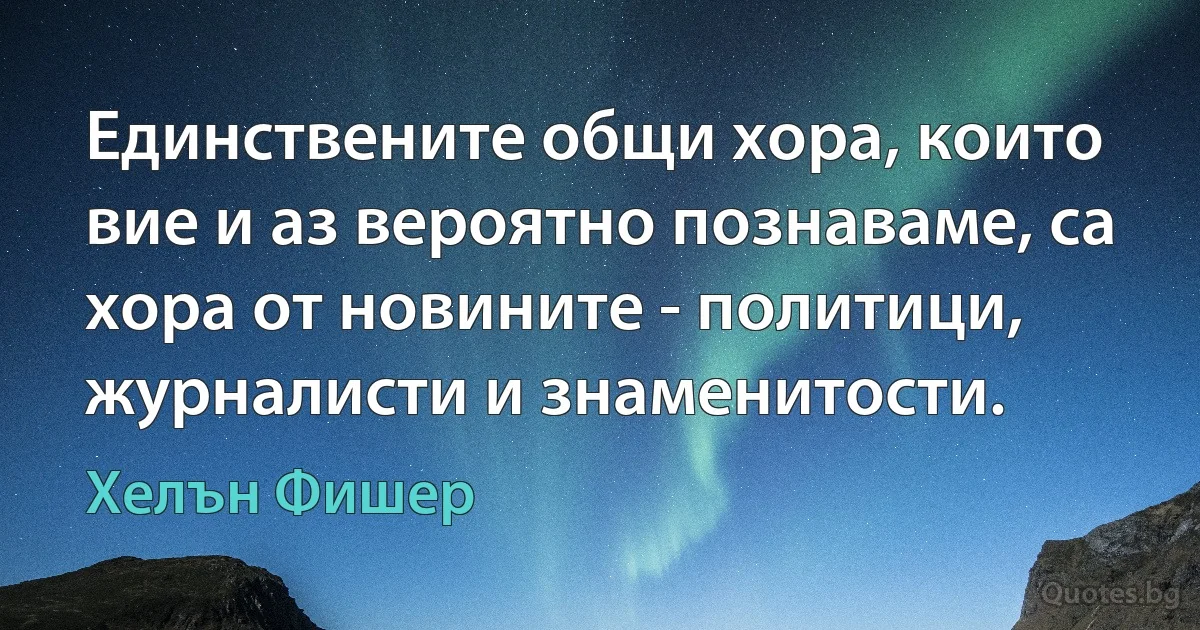 Единствените общи хора, които вие и аз вероятно познаваме, са хора от новините - политици, журналисти и знаменитости. (Хелън Фишер)