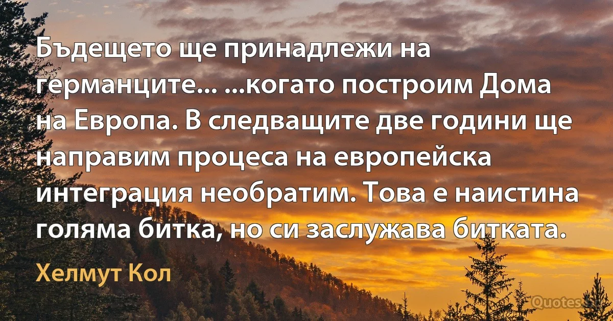 Бъдещето ще принадлежи на германците... ...когато построим Дома на Европа. В следващите две години ще направим процеса на европейска интеграция необратим. Това е наистина голяма битка, но си заслужава битката. (Хелмут Кол)