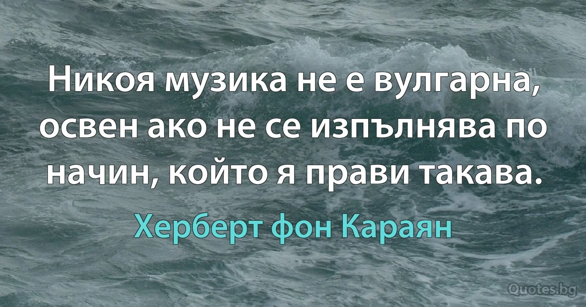 Никоя музика не е вулгарна, освен ако не се изпълнява по начин, който я прави такава. (Херберт фон Караян)