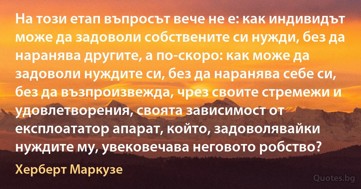 На този етап въпросът вече не е: как индивидът може да задоволи собствените си нужди, без да наранява другите, а по-скоро: как може да задоволи нуждите си, без да наранява себе си, без да възпроизвежда, чрез своите стремежи и удовлетворения, своята зависимост от експлоататор апарат, който, задоволявайки нуждите му, увековечава неговото робство? (Херберт Маркузе)