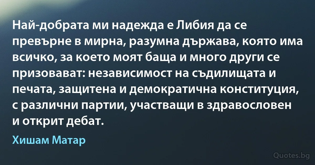 Най-добрата ми надежда е Либия да се превърне в мирна, разумна държава, която има всичко, за което моят баща и много други се призовават: независимост на съдилищата и печата, защитена и демократична конституция, с различни партии, участващи в здравословен и открит дебат. (Хишам Матар)