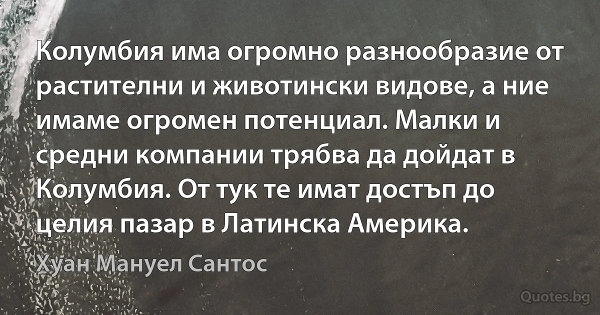 Колумбия има огромно разнообразие от растителни и животински видове, а ние имаме огромен потенциал. Малки и средни компании трябва да дойдат в Колумбия. От тук те имат достъп до целия пазар в Латинска Америка. (Хуан Мануел Сантос)