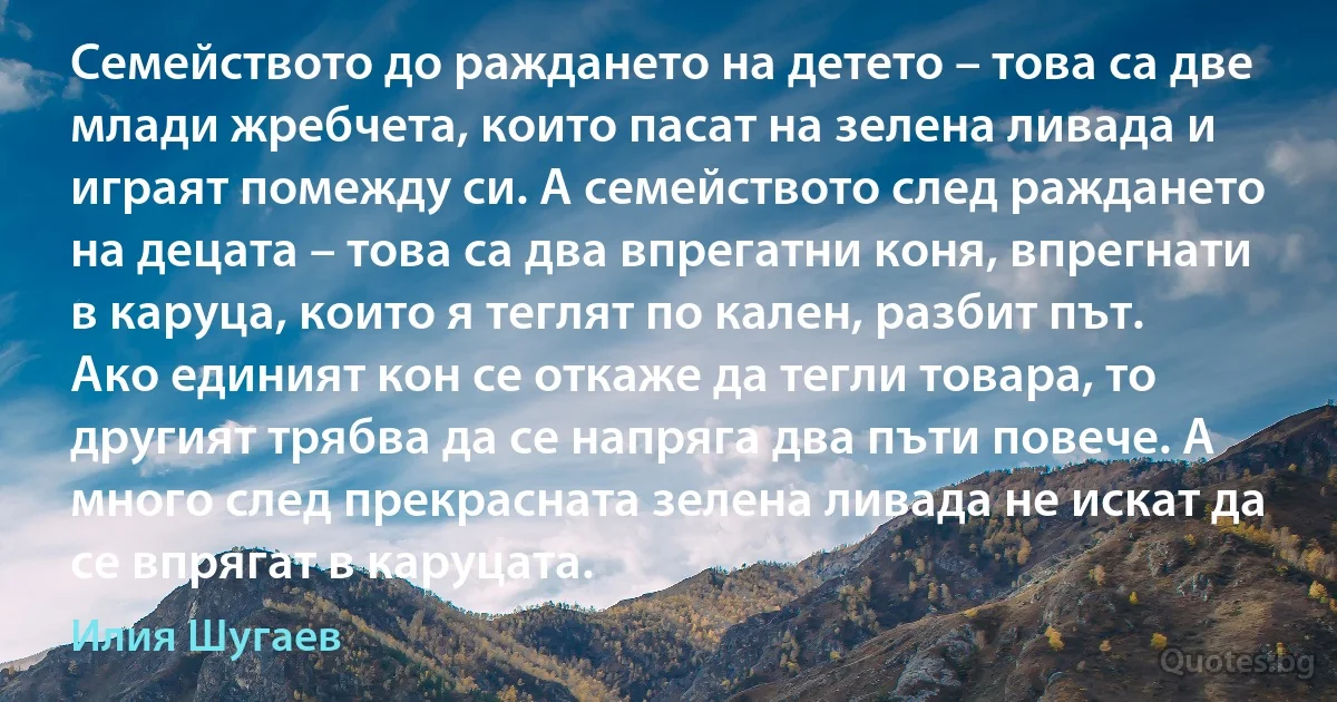 Семейството до раждането на детето – това са две млади жребчета, които пасат на зелена ливада и играят помежду си. А семейството след раждането на децата – това са два впрегатни коня, впрегнати в каруца, които я теглят по кален, разбит път. Ако единият кон се откаже да тегли товара, то другият трябва да се напряга два пъти повече. А много след прекрасната зелена ливада не искат да се впрягат в каруцата. (Илия Шугаев)