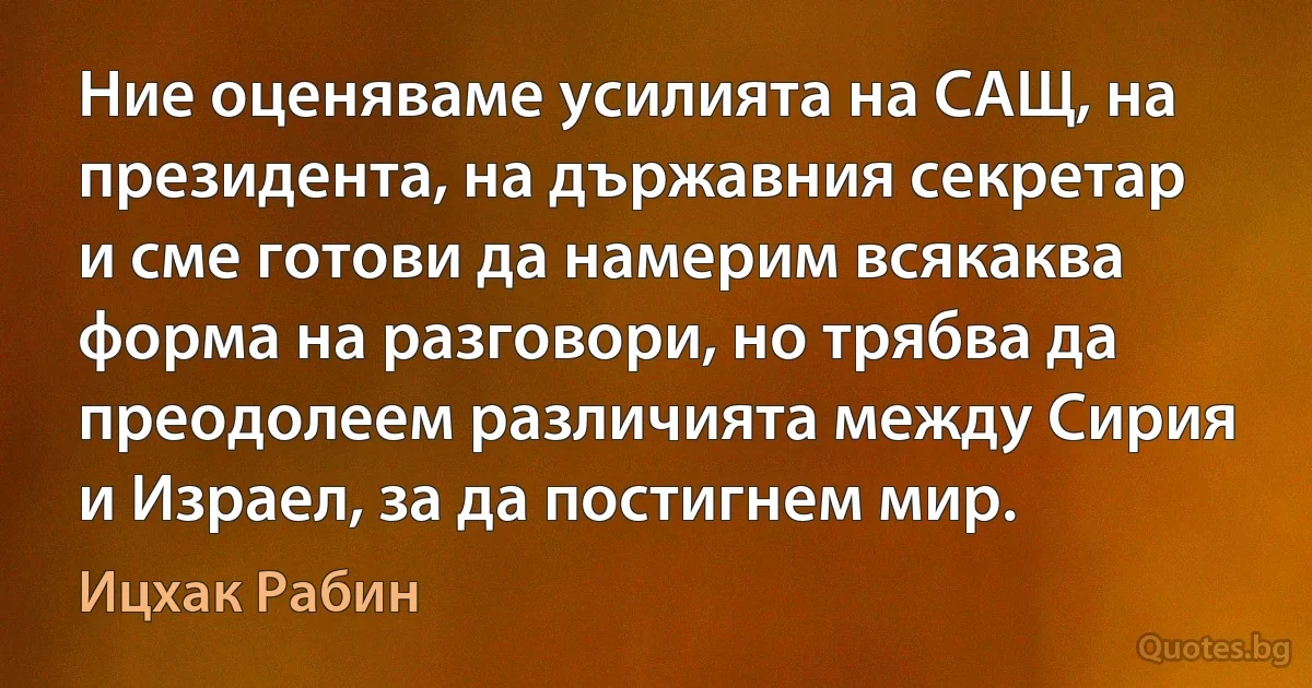 Ние оценяваме усилията на САЩ, на президента, на държавния секретар и сме готови да намерим всякаква форма на разговори, но трябва да преодолеем различията между Сирия и Израел, за да постигнем мир. (Ицхак Рабин)