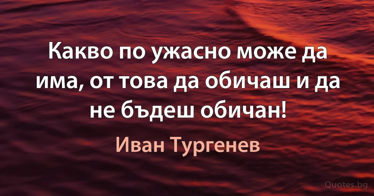 Какво по ужасно може да има, от това да обичаш и да не бъдеш обичан! (Иван Тургенев)