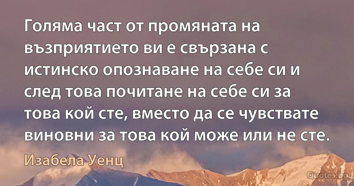 Голяма част от промяната на възприятието ви е свързана с истинско опознаване на себе си и след това почитане на себе си за това кой сте, вместо да се чувствате виновни за това кой може или не сте. (Изабела Уенц)