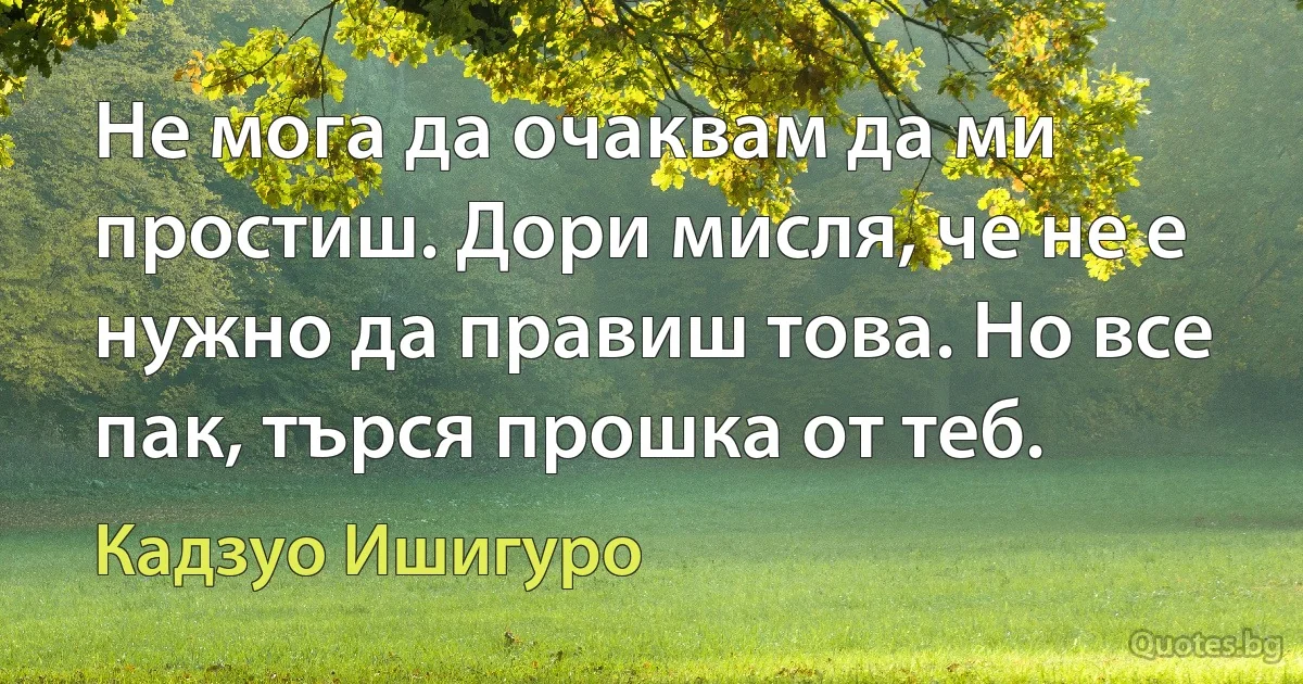 Не мога да очаквам да ми простиш. Дори мисля, че не е нужно да правиш това. Но все пак, търся прошка от теб. (Кадзуо Ишигуро)