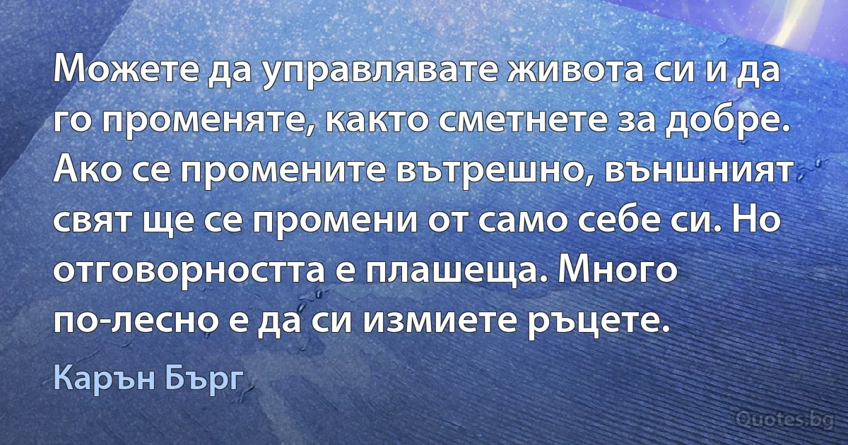 Можете да управлявате живота си и да го променяте, както сметнете за добре. Ако се промените вътрешно, външният свят ще се промени от само себе си. Но отговорността е плашеща. Много по-лесно е да си измиете ръцете. (Карън Бърг)