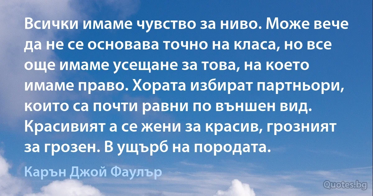 Всички имаме чувство за ниво. Може вече да не се основава точно на класа, но все още имаме усещане за това, на което имаме право. Хората избират партньори, които са почти равни по външен вид. Красивият а се жени за красив, грозният за грозен. В ущърб на породата. (Карън Джой Фаулър)