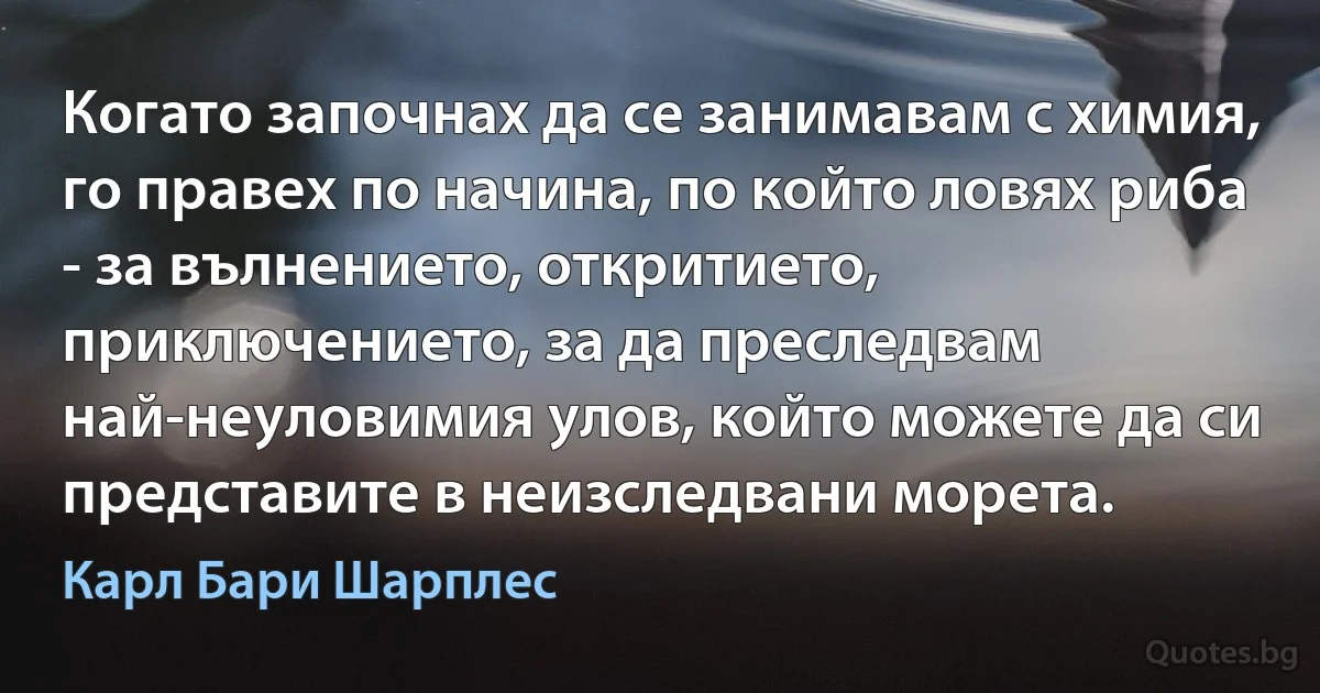 Когато започнах да се занимавам с химия, го правех по начина, по който ловях риба - за вълнението, откритието, приключението, за да преследвам най-неуловимия улов, който можете да си представите в неизследвани морета. (Карл Бари Шарплес)