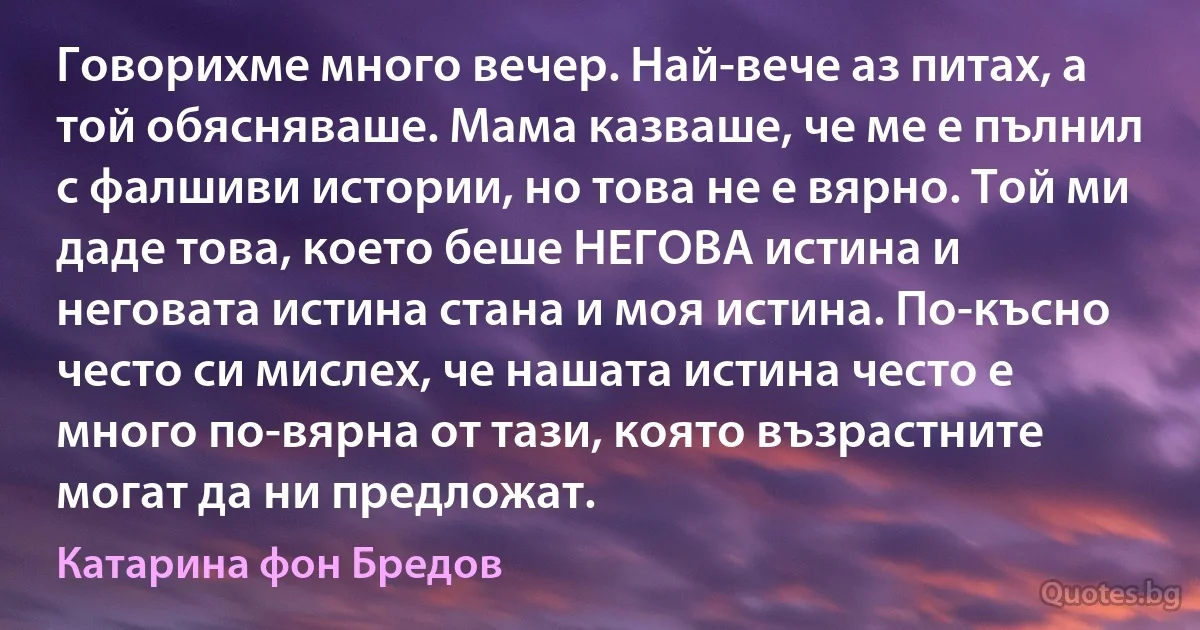 Говорихме много вечер. Най-вече аз питах, а той обясняваше. Мама казваше, че ме е пълнил с фалшиви истории, но това не е вярно. Той ми даде това, което беше НЕГОВА истина и неговата истина стана и моя истина. По-късно често си мислех, че нашата истина често е много по-вярна от тази, която възрастните могат да ни предложат. (Катарина фон Бредов)