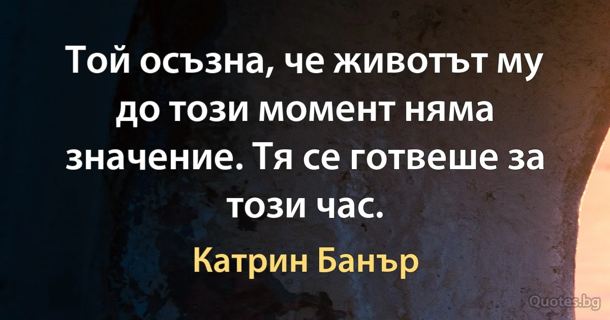 Той осъзна, че животът му до този момент няма значение. Тя се готвеше за този час. (Катрин Банър)