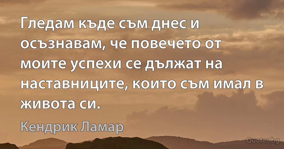 Гледам къде съм днес и осъзнавам, че повечето от моите успехи се дължат на наставниците, които съм имал в живота си. (Кендрик Ламар)