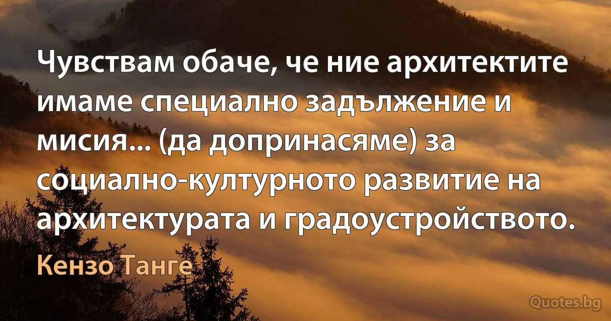 Чувствам обаче, че ние архитектите имаме специално задължение и мисия... (да допринасяме) за социално-културното развитие на архитектурата и градоустройството. (Кензо Танге)