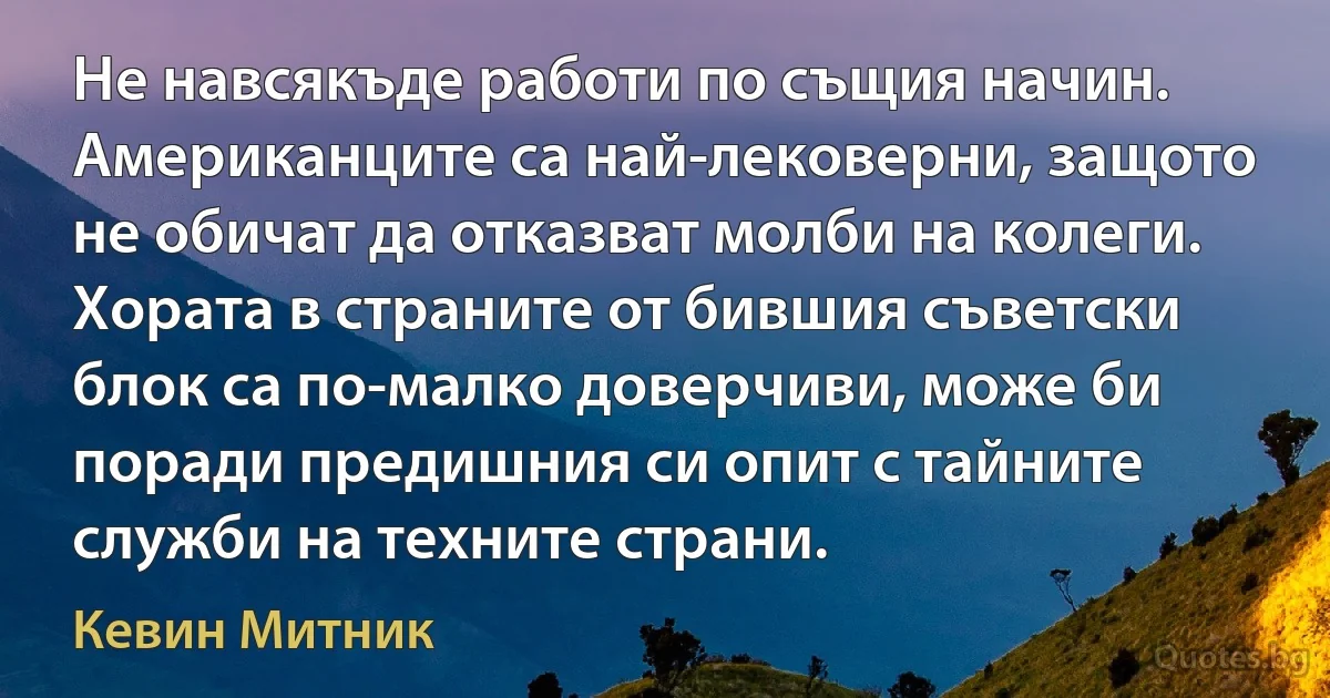 Не навсякъде работи по същия начин. Американците са най-лековерни, защото не обичат да отказват молби на колеги. Хората в страните от бившия съветски блок са по-малко доверчиви, може би поради предишния си опит с тайните служби на техните страни. (Кевин Митник)