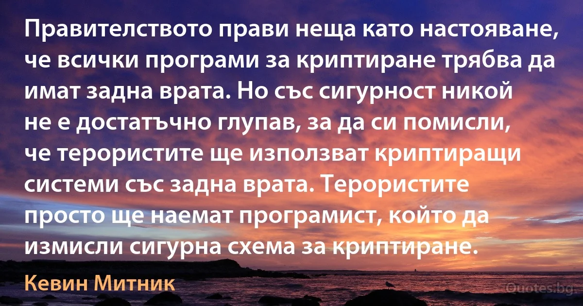 Правителството прави неща като настояване, че всички програми за криптиране трябва да имат задна врата. Но със сигурност никой не е достатъчно глупав, за да си помисли, че терористите ще използват криптиращи системи със задна врата. Терористите просто ще наемат програмист, който да измисли сигурна схема за криптиране. (Кевин Митник)