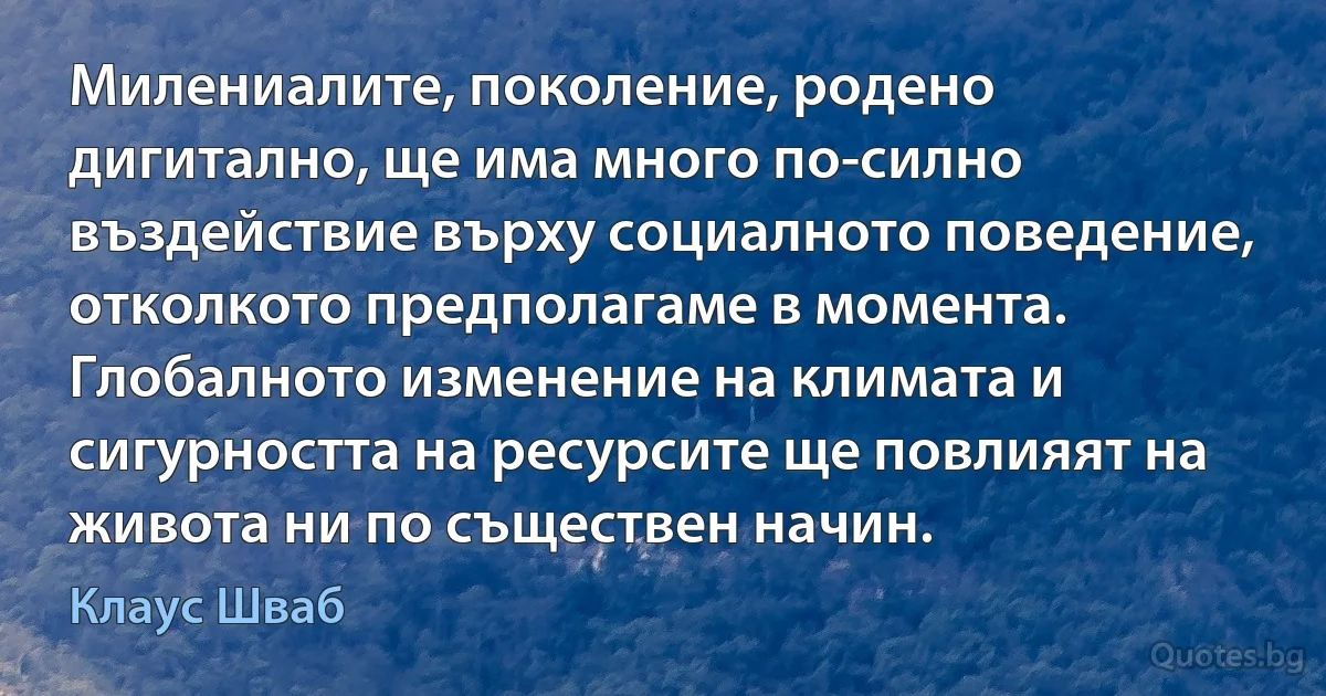 Милениалите, поколение, родено дигитално, ще има много по-силно въздействие върху социалното поведение, отколкото предполагаме в момента. Глобалното изменение на климата и сигурността на ресурсите ще повлияят на живота ни по съществен начин. (Клаус Шваб)