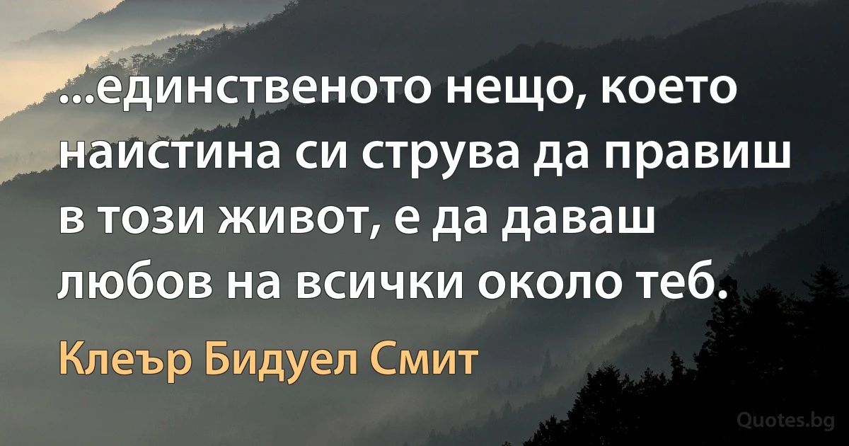 ...единственото нещо, което наистина си струва да правиш в този живот, е да даваш любов на всички около теб. (Клеър Бидуел Смит)