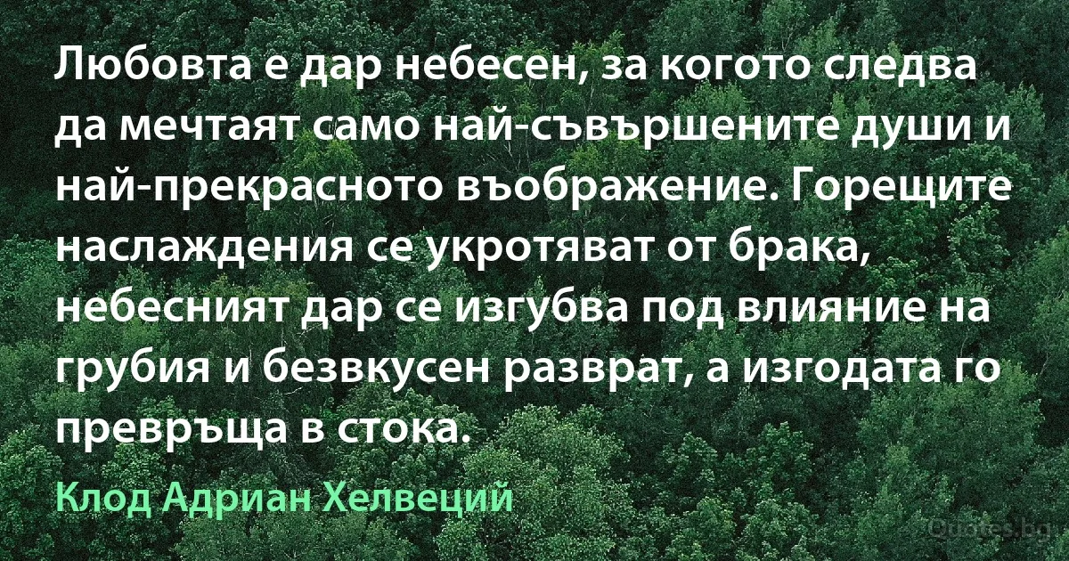 Любовта е дар небесен, за когото следва да мечтаят само най-съвършените души и най-прекрасното въображение. Горещите наслаждения се укротяват от брака, небесният дар се изгубва под влияние на грубия и безвкусен разврат, а изгодата го превръща в стока. (Клод Адриан Хелвеций)