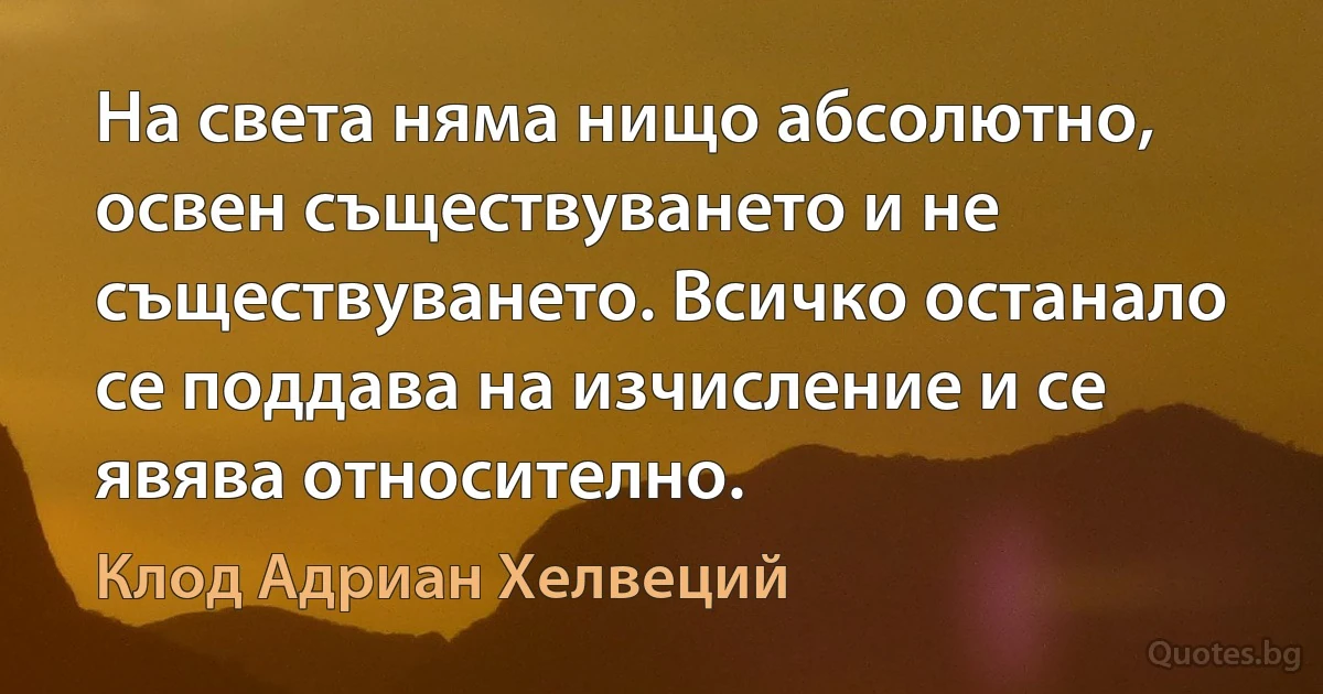 На света няма нищо абсолютно, освен съществуването и не съществуването. Всичко останало се поддава на изчисление и се явява относително. (Клод Адриан Хелвеций)