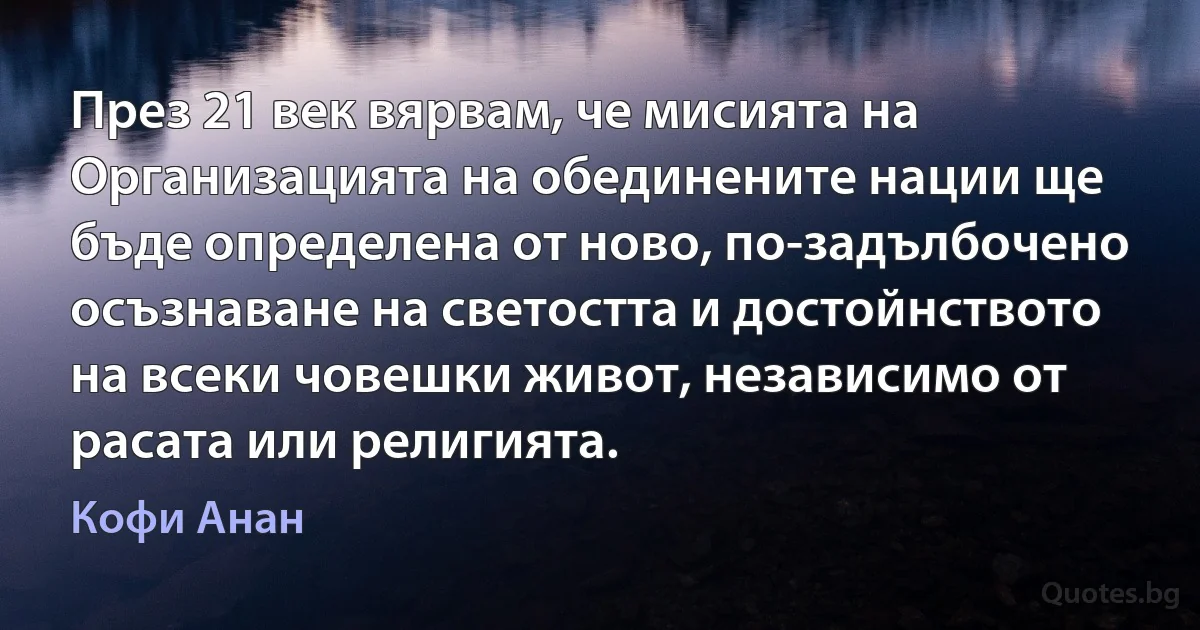 През 21 век вярвам, че мисията на Организацията на обединените нации ще бъде определена от ново, по-задълбочено осъзнаване на светостта и достойнството на всеки човешки живот, независимо от расата или религията. (Кофи Анан)