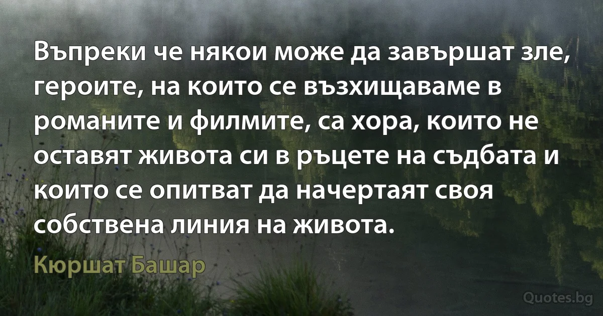 Въпреки че някои може да завършат зле, героите, на които се възхищаваме в романите и филмите, са хора, които не оставят живота си в ръцете на съдбата и които се опитват да начертаят своя собствена линия на живота. (Кюршат Башар)