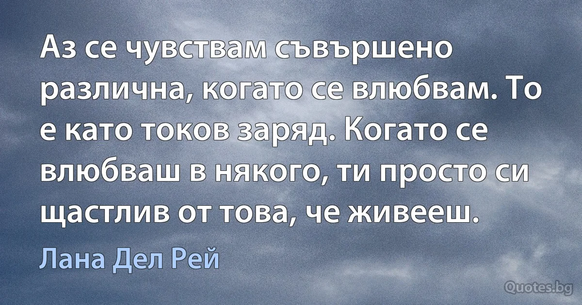 Аз се чувствам съвършено различна, когато се влюбвам. То е като токов заряд. Когато се влюбваш в някого, ти просто си щастлив от това, че живееш. (Лана Дел Рей)