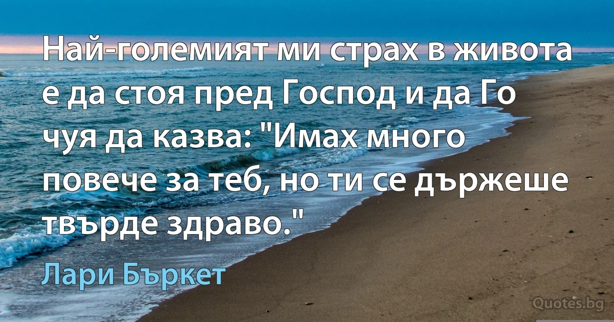 Най-големият ми страх в живота е да стоя пред Господ и да Го чуя да казва: "Имах много повече за теб, но ти се държеше твърде здраво." (Лари Бъркет)